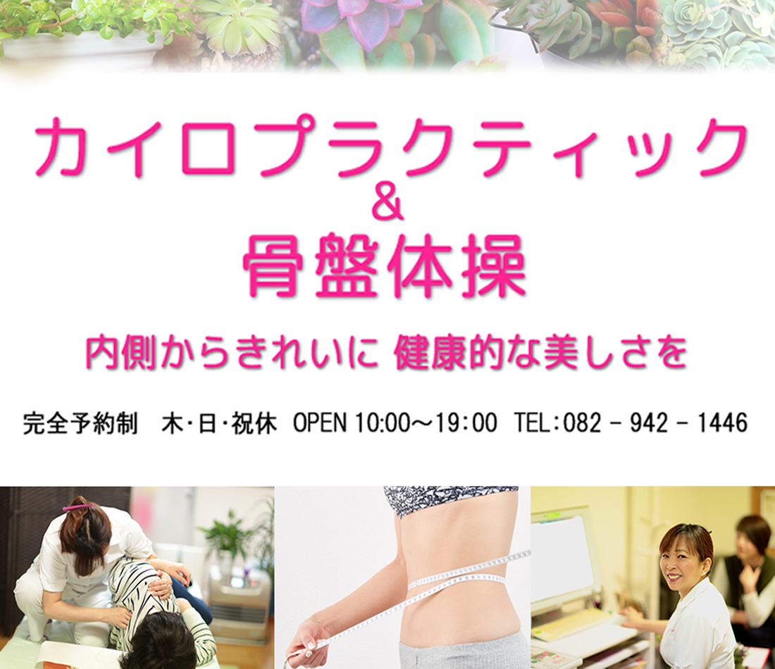 カイロプラクティック&骨盤体操 内側からきれいに 健康的な美しさを 完全予約制 木・日・祝休 OPEN 10:00〜19:00 TEL:082-942-1446
